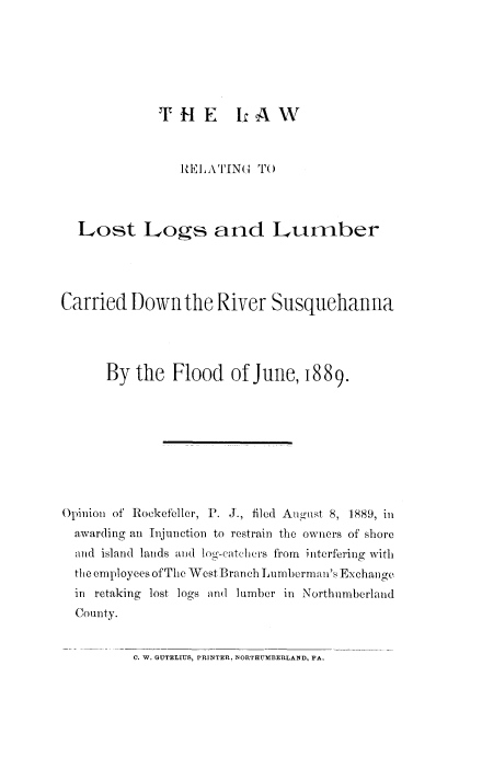 handle is hein.beal/lstlog0001 and id is 1 raw text is: THE LAW

I)ELATING TO
Lost Logs and Lumber
Carried Down the River Susquehanna
By the Flood of June, 1889.
Opinion of Rockefeller, P. J., filed August 8, 1889, in
awarding an Injunction to restrain the owners of shore
and island lands and log-catchers from interfering with
the employees of The West Branch Lumberm an's Exchange
in retaking lost logs and lumber in Northumberland
County.

C. W. GUTELIUS, PRINTER, NORTHUMBERLAND, PA.


