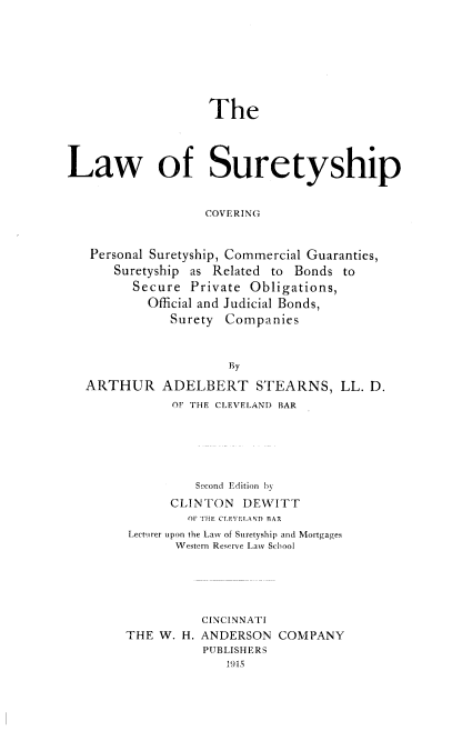 handle is hein.beal/lsuretp0001 and id is 1 raw text is: ï»¿The

Law of Suretyship
COVERING
Personal Suretyship, Commercial Guaranties,
Suretyship as Related to Bonds to
Secure Private Obligations,
Official and Judicial Bonds,
Surety Companies
By
ARTHUR ADELBERT STEARNS, LL. D.
OF THE CLEVELAND BAR
Second Edition by
CLINTON DEWITT
01 IHE CLEVELAND BAR
Lecturer upon the Law of Suretyship and Mortgages
Western Reserve Law School
CINCINNATI
THE W. H. ANDERSON COMPANY
PUBLISHERS
1915


