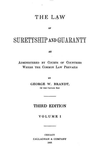 handle is hein.beal/lsurganty0001 and id is 1 raw text is: 



          THE LAW


                OF



SURETYSHIP AND GUARANTY


                AS


  ADMINISTERED BY COURTS OF COUNTRIES
    WHERE THE COMMON LAW PREVAILS


                BY

        GEORGE W. BRANDT,
            OF TH CHICAGO BAB




         THIRD  EDITION


           VOLUME I




              CHICAGO
         CALLAGHAN & COMPANY
               1905


