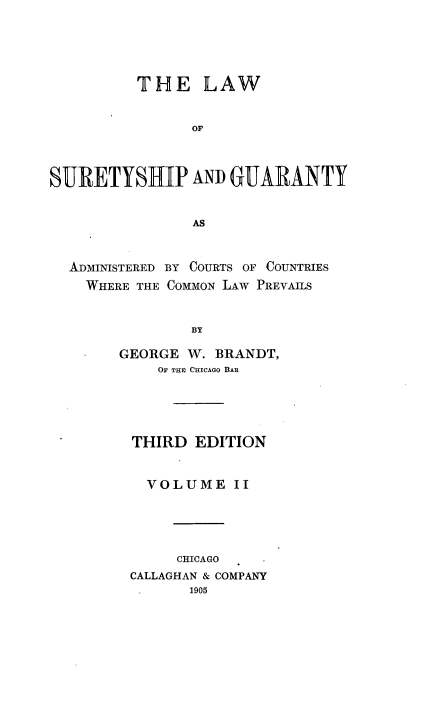 handle is hein.beal/lsurganty0002 and id is 1 raw text is: 





          THE LAW


                or



SURETYSHIP AND GUARANTY


                AS


  ADMINISTERED BY COURTS OF COUNTRIES
    WHERE THE COMMON LAW PREVAILS


                BY

        GEORGE W. BRANDT,
            OF THE CHICAGO BAR


THIRD  EDITION


  VOLUME II





     CHICAGO
CALLAGHAN & COMPANY
       1905


