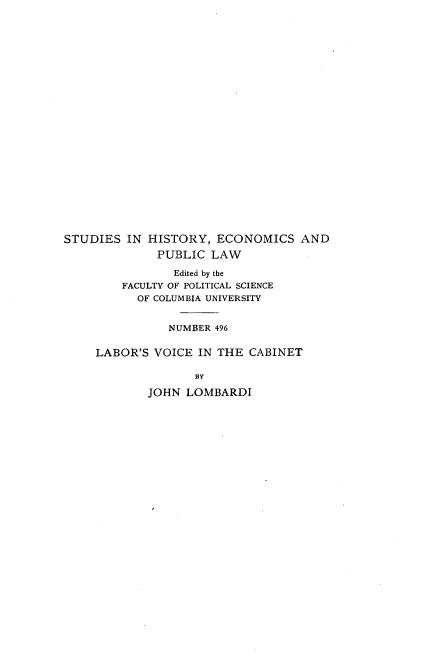 handle is hein.beal/lsvcitct0001 and id is 1 raw text is: 























STUDIES  IN HISTORY,  ECONOMICS   AND
              PUBLIC LAW

                Edited by the
        FACULTY OF POLITICAL SCIENCE
           OF COLUMBIA UNIVERSITY


               NUMBER 496

     LABOR'S VOICE  IN THE CABINET

                   BY

            JOHN  LOMBARDI


