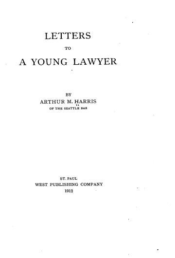 handle is hein.beal/ltayl0001 and id is 1 raw text is: 







       LETTERS

            TO


A  YOUNG LAWYER


        BY

 ARTHUR M. HARRIS
    OF THE SEATTLE BAR















      ST. PAUL
WEST PUBLISHING COMPANY
        1912


