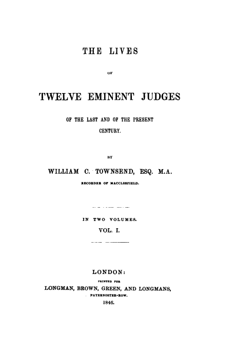 handle is hein.beal/ltemjulp0001 and id is 1 raw text is: ï»¿THE LIVES
OF
TWELVE EMINENT JUDGES
OF THE LAST AND OF THE PRESENT
CENTURY.
BY
WILLIAM C. TOWNSEND, ESQ. M.A.

RECORDER OF MACCLEBIIELD.
IN TWO VOLUMES.
VOL. I.

LONDON:

PRINTED POR
LONGMAN, BROWN, GREEN, AND LONGMANS,
PATERNOSTER-ROW.
1846.



