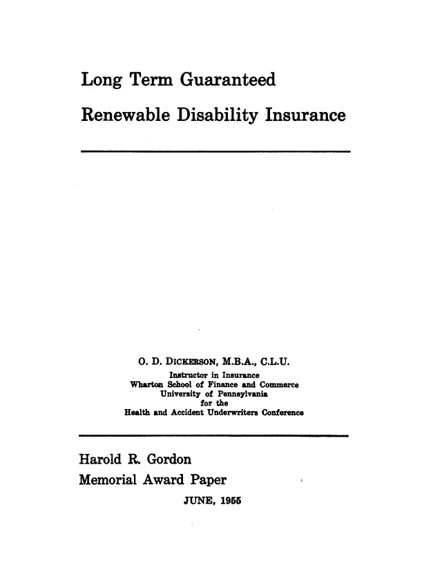 handle is hein.beal/ltgrdi0001 and id is 1 raw text is: 





Long Term Guaranteed


Renewable Disability Insurance


  0. D. DICKERSON, M.B.A., C.L.U.
        Instructor in Insurance
 Whartoa School of Finance and Commerce
      University of Pennsylvania
             for the
Health and Accident Underwriters Conference


Harold R. Gordon

Memorial Award Paper


JUNE, 1955


