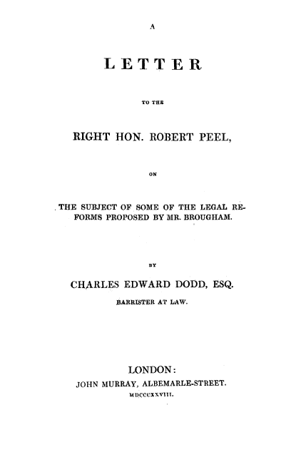 handle is hein.beal/lthrp0001 and id is 1 raw text is: LETTER
TO THE
RIGHT HON. ROBERT PEEL,
ON

THE SUBJECT OF SOME OF THE LEGAL RE-
FORMS PROPOSED BY MR. BROUGHAM.
BY
CHARLES EDWARD DODD, ESQ.

BARRISTER AT LAW.
LONDON:
JOHN MURRAY, ALBEMARLE-STREET.
MI)CCCXXVIIT.


