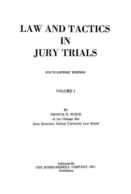 handle is hein.beal/ltjtr0001 and id is 1 raw text is: 







LAW AND TACTICS


                 IN


      JURY TRIALS


     ENCYCLOPEDIC EDITION




          VOLUME 1




             By
       FRANCIS X. BUSCH
       of the Chicago Bar
Dean Emeritus, DePaul University Law School











          Indianapolis
 THE BOBBS-MERRILL COMPANY, INC.
           Publishers


