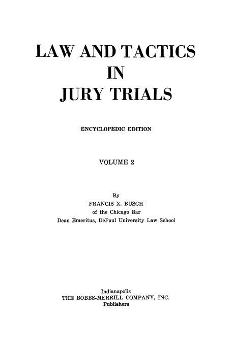 handle is hein.beal/ltjtr0002 and id is 1 raw text is: 







LAW AND TACTICS


                 IN


      JURY TRIALS


      ENCYCLOPEDIC EDITION




          VOLUME 2




             By
       FRANCIS X. BUSCH
       of the Chicago Bar
Dean Emeritus, DePaul University Law School











          Indianapolis
 THE BOBBS-MERRILL COMPANY, INC.
           Publishers


