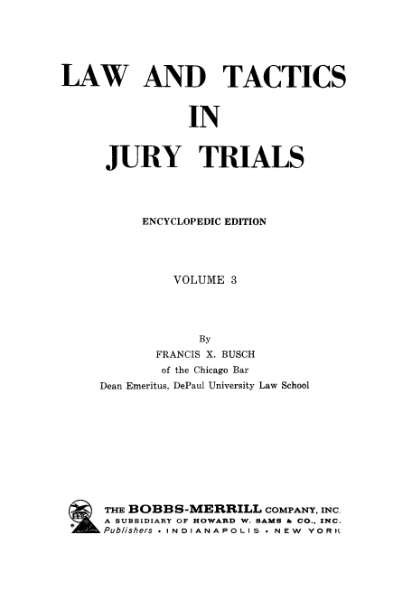 handle is hein.beal/ltjtr0003 and id is 1 raw text is: 






LAW AND TACTICS



                IN



      JURY TRIALS


     ENCYCLOPEDIC EDITION




         VOLUME  3




             By
       FRANCIS X. BUSCH
       of the Chicago Bar
Dean Emeritus, DePaul University Law School











THE BOBBS-MERRILL COMPANY,  INC.
A SUBSIDIARY OF HOWARD W. SAMS & CO., INC.
Publishers * INDIANAPOLIS * NEW YORK


