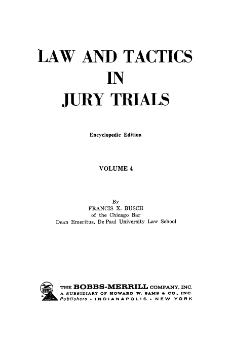 handle is hein.beal/ltjtr0004 and id is 1 raw text is: 








LAW AND TACTICS


                IN


      JURY TRIALS


        Encyclopedic Edition





          VOLUME 4




             By
        FRANCIS X. BUSCH
        of the Chicago Bar
Dean Emeritus, De Paul University Law School










THE BOBBS-MERRILL COMPANY,   INC.
A SUBSIDIARY OF HOWARD W. SAMS & CO., INC.
Publishers * INDIANAPOLIS * NEW YORK


