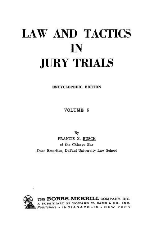 handle is hein.beal/ltjtr0005 and id is 1 raw text is: 







LAW


AND TACTICS


IN


JURY TRIALS




     ENCYCLOPEDIC EDITION




         VOLUME 5




            By
       FRANCIS X. BUSCH
       of the Chicago Bar
Dean Emeritus, DePaul University Law School











THE BOBBS-MERRILL COMPANY,  INC.
A SUBSIDIARY OF HOWARD W. SAMS & CO., INC.
Publishers * INDIANAPOLIS * NEW YORK


