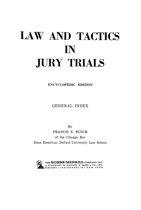 handle is hein.beal/ltjtr0006 and id is 1 raw text is: 









LAW AND TACTICS



                  IN



      JURY TRIALS


      ENCYCLOPEDIC EDITION





        GENERAL  INDEX





              By
        FRANCIS X. BUSCH
        of the Chicago Bar
Dean Emeritus, DePaul University Law School




     THE BOBBS-MERRILL COMPANY, INC.
     A SUBSIDIARY OF HOWARD W. SAMS & CO., INC.
 -Publishers * INDIANAPOLIS * NEW YORK


