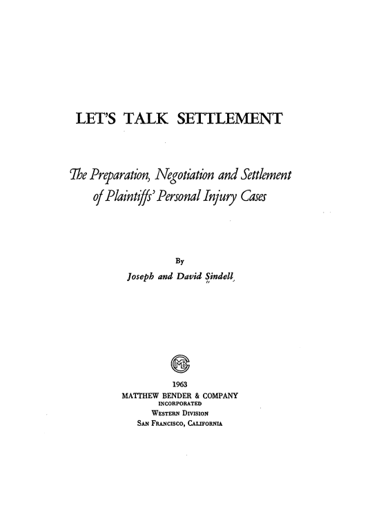 handle is hein.beal/ltlks0001 and id is 1 raw text is: 












LET'S TALK SETTLEMENT





The Preparation, Negotiation and Settlement

     of Plaintfy' Personal Injury Cases






                     By

           Joseph and David Sindell,


          1963
MATTHEW BENDER & COMPANY
       INCORPORATED
       WESTERN DIVISION
   SAN FuNcIsco, CAUIFORNIA


