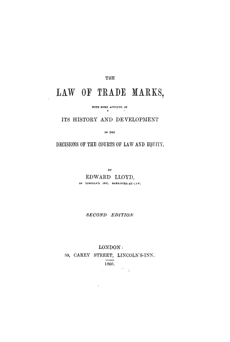 handle is hein.beal/ltmddeq0001 and id is 1 raw text is: THE

LAW OF TRADE MARKS,
WITII SOME ACCOUNI Of
ITS HISTORY AND DE VELOPMENT
IN THE
DECISIONS OF THE COURTS OF LAW AND EQUITY,
EDWARD LLOYD,
OF  LINCOLN'6  INN,  BARRISTER*AT-LAW.
SECOND EDITION
LONDON:
59, CAREY STREET, LINCOLN-S-INN.
1865.


