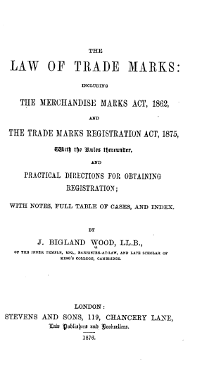 handle is hein.beal/ltmmma0001 and id is 1 raw text is: 






                     THE


 LAW OF TRADE MARKS:

                   INCLUDING


    THE  MERCHANDISE MARKS ACT, 1862,

                     AND

 THE  TRADE  MARKS  REGISTRATION   ACT, 1875,

            Mitfj tije 3Rules tbereunIer,

                     AND

     PRACTICAL DIRECTIONS FOR OBTAINING

               REGISTRATION;

 WITH NOTES, FULL TABLE OF CASES, AND INDEX.



                     BY

        J. BIGLAND   WOOD,   LL.B.,
  OF TRB INNER TEMPLE, ESQ., BARRISTER-AT-LAW, AND LATE SCHOLAR OF
              KING'S COLLEGE, CAMBRIDGE.






                 LONDON:
STEVENS  AND   SONS, 119, CHANCERY  LANE,
           'Eafh  Vnbliotrs unb Suohslrs.

                   1876.


