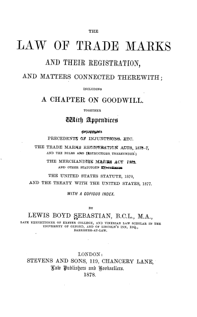 handle is hein.beal/ltmrmctw0001 and id is 1 raw text is: THE

LAW OF TRADE MARKS
AND THEIR REGISTRATION,
AND MATTERS CONNECTED THEREWITH;
INCLUDING
A CHAPTER ON GOODWILL.
TOGETHER
PRECEDENTS OF INJUNCTTOf. ZTC.
THE TRADE MARJS REGISTRATJOK ACTS,. 187-7,
AND THE RULES A,%D I&STRUCTIONS. THEREUNDER';
THE MERCHANDIg J\W:RU ACT tgft
AND OTHER STATUTORY MM6TAAU4M
THE UNITED STATES STATUTE, 1870,
AND THE TREATY WITH THE UNITED STATES, 1877.
WITH A COPIOUS INDEX.
BY
LEWIS BOYD SEBASTIAN, B.C.L., M.A.,
LATE EXHIBITIONER OF EXETER COLLEGE, AND VINERIAN LAW SCHOLAR IN THE
UNIVERSITY OF OXFORD, AND OF LINCOLN'S INN, ESQ.,
BARRISTER-AT-LAW.
LONDON:
STEVENS AND SONS, 119, CHANCERY LANE,
1878.


