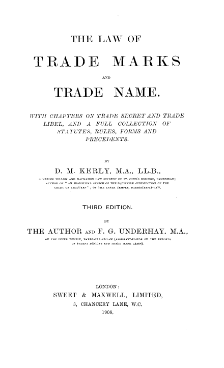handle is hein.beal/ltmtn0001 and id is 1 raw text is: 





THE LAW OF


TRADE


MARKS


AND


        TRADE NAME.


 IITJI CHAPTERS ON TRADE SECRET AND TRADE
     LIBEL, AND   A FULL   COLLECTION   OF
         ,STATUTES, RULES, FORMS AND
                 PRECEI)ENTS.


                       BY

        D. M1. KERLY, M.A., LL.B.,
   -ILTIMES FELLOW AND MACMAHON LAW STUDENT OF ST. JOHN'S COLLEGE, CAMBRIDGE;
      AUTHOR OF  AN HISTORICAL SKETCH OF THE EQUI rABLE JURISDICT1ON OF THE
        COURT OF CHANCERY' ; OF THE INNER TEMPLE, BARRISTER-AT-LAW.


                THIRD EDITION.

                       BY

THE AUTHOR AND F. G. UNDERHAY, M.A.,
     OF THE INNER TEMPLE, BARRISER-AT-LAW (ASSESTANT-EDITOR OF THE REPORTS
             OF PATENT DESlONS AND TRADE MARK CASES).






                    LONDON:
        SWEET & MAXWELL, LIMITED,
              3, CHANCERY LANE, W.C.
                      1908.


