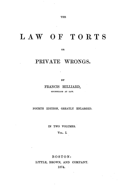 handle is hein.beal/ltorngs0001 and id is 1 raw text is: THE

LAW OF TORTS
OR

PRIVATE

WRONGS.

BY

FRANCIS HILLIARD,
COUNSELLOR AT LAW.
FOURTH EDITION, GREATLY ENLARGED.
IN TWO VOLUMES.
VOL. I.
BOSTON:
LITTLE, BROWN, AND COMPANY.
1874.


