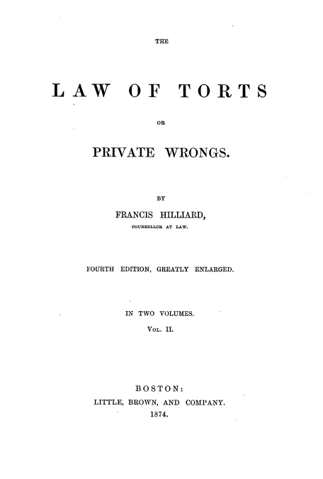 handle is hein.beal/ltorngs0002 and id is 1 raw text is: THE

LAW

OF TORTS

OR

PRIVATE WRONGS.
BY
FRANCIS HILLIARD,
COUNSELLOR AT LAW.
FOURTH EDITION, GREATLY ENLARGED.
IN TWO VOLUMES.
VOL. II.
BOSTON:
LITTLE, BROWN, AND COMPANY.
1874.


