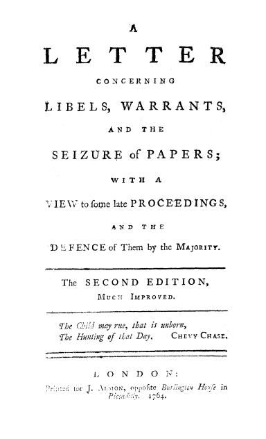 handle is hein.beal/ltrcnrn0001 and id is 1 raw text is: 




LET


T ER


       CONCERNING


LIBELS, WARRANTSs

         AND THE


 SEIZURE of PAPERS;

         WITH A

I E W to fome late P R O C EE D i NG S,

          AND THE

!) L FENCE of Them by the MAJORITY.



  The SECOND EDITION,
        1UUCr  IMPROVED.


  The (.:! may rite, that is unborn,
  The Hunting of that Day,  CHEVY CHASE,



       1, 0 N D 0 ':
    . r Aj.\iON, oppofite   n/ >n  Jfr .f   in
            -Y, 1764


