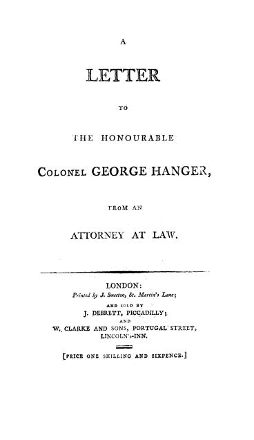 handle is hein.beal/ltrhnr0001 and id is 1 raw text is: 








  LETTER



         To



FHE HONOURABLE


COLONEL GEORGE HANGER,



              rRoM AN



       ATTORNEY AT LAW.


           LONDON:
    Printed by J. Smeeton, St. Martin's Lane;
           AND SOLD BY
      J. DABRETT, PICCADILLY3
             AND
Wo. CLARKE AND SONS, PORTUGAL' STREET,
          LINCOLN's-INN.


[PRICE ONZ SHILLING AND SIXCPENCE,]


