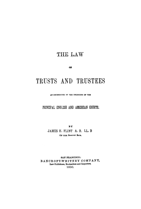 handle is hein.beal/ltrudetd0001 and id is 1 raw text is: THE LAW
TRUSTS AND TRUSTEES
AS DETERMINED RY THE DECISIONS OF THE
PRINCIPAL ENGLISH AND AMERICAN COURTS.
BY
JAMES H. FLINT A. B. LL. B
OF THE flnORrN BAL.
SAN FRANCISCO:
BANCROFT-WHITNEY COMPANY,
Law Publishers, Booksellers and Importers.
1890.


