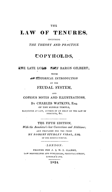 handle is hein.beal/lttpcpy0001 and id is 1 raw text is: 







TIIE


LAW OF TENURES,

                INCLUDING

      THE THEORY AND PRACTICE



         COPYHOILDS,



WHE LATE LOM      MCIEF BARON GILBERT;

                  WITH
      ATSTORICAL INTRODUCTION
                 ON THE

          FEUDAL SYSTEM,

                  AND
   COPIOUS NOTES AND ILLUSTRATIONS,

       By CHARLES WATKINS, Esq.
           OF THE MIDDLE TEMPLE,
  BARRISTER AT LAW, AUTHOR OF AN ESSAY ON THE LAW OF
               DESCENTS, &C.


          THE FIFTH EDITION,
  With the Annotator's last Corrections and Additions;
          AND PREPARED For THE PRESS
     BY ROBERT STUDLEY VIDAL, ESQ.
             OF THE MIDDLE TEMPLE.


               LONDON:
        PRINTED FOR J. & W. T. CLARKE,
   LAW BOOKSELLERS AND PUBLISHERS, PORT UGAL-STREET,
               LINCOLN 'S-INN.

                 1824.


