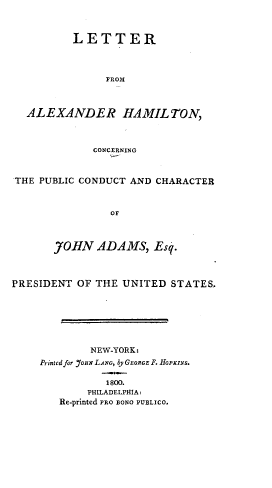 handle is hein.beal/lttraham0001 and id is 1 raw text is: 



          LETTER



               FROM



  ALEXANDER HAMILTON,



             CONCERNING



THE PUBLIC CONDUCT AND CHARACTER



                OF



       JO HN  ADAMS,   Esq.



PRESIDENT  OF THE UNITED  STATES.







             NEW-YORK:
     Printed for yOnr LANG, by GEORGE F. HOPzINS.

               1800.
            PHILADELPHIA:
        Re-printed PRO BONO PUBLICO.



