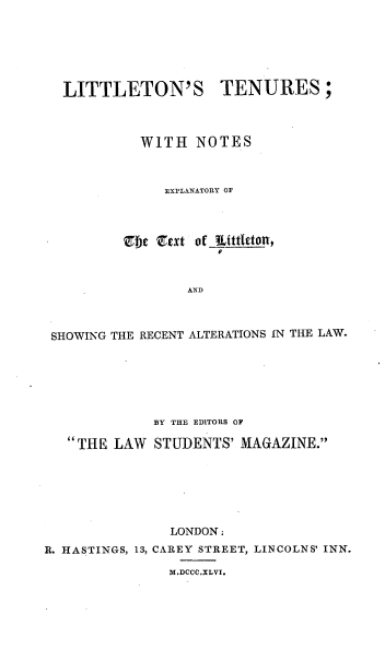 handle is hein.beal/ltwne0001 and id is 1 raw text is: LITTLETON'S TENURES;
WITH NOTES
EXPLANATORY OF
bfe &txt of tttletong,
AND
SHOWING THE RECENT ALTERATIONS IN THE LAW.

BY THE EDITORS OF
THE LAW STUDENTS' MAGAZINE.
LONDON:
R. HASTINGS, 13, CAREY STREET, LINCOLNS' INN.
M.DCCC.XLVI.


