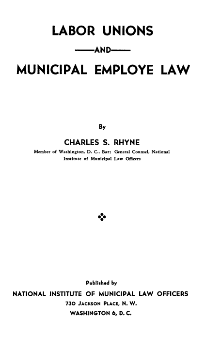 handle is hein.beal/lumeml0001 and id is 1 raw text is: LABOR UNIONS
-AND-
MUNICIPAL EMPLOYE LAW
By
CHARLES S. RHYNE
Member of Washington, D. C., Bar; General Counsel, National
Institute of Municipal Law Officers
0100

Published by
NATIONAL INSTITUTE OF MUNICIPAL LAW OFFICERS
730 JACKSON PLACE, N. W.
WASHINGTON 6, D. C.


