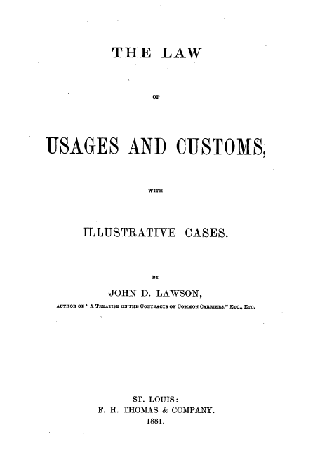 handle is hein.beal/lusaill0001 and id is 1 raw text is: THE LAW
OF
USAGES AND CUSTOMS,
WIT.H

ILLUSTRATIVE

CASES.

BY

JOHN D. LAWSON,
AUTHOR OF  A TREATISE ON THE CONTRACTS OF COMMON CARRIERS, ETC., ETC.
ST. LOUIS:
F. H. THOMAS & COMPANY.
1881.


