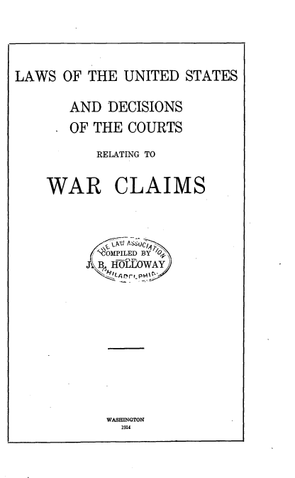 handle is hein.beal/lusdcwar0001 and id is 1 raw text is: 




LAWS OF THE UNITED STATES

       AND DECISIONS
       OF THE COURTS

          RELATING TO


    WAR CLAIMS



          ,'N om PILED BYO~
          A. HfOLLOWAY


WASHINGTON
  1914


