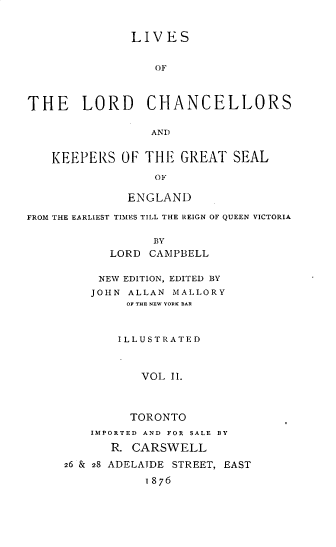 handle is hein.beal/lvlrdchk0002 and id is 1 raw text is: 


              LIVES


                  OF



THE LORD CHANCELLORS

                 AND


   KEEPERS   OF THE  GREAT  SEAL

                 OF

              ENGLAND

FROM THE EARLIEST TIMES TILL THE REIGN OF QUEEN VICTORIA

                 BY
           LORD  CAMPBELL

           NEW EDITION, EDITED BY
         JOHN ALLAN MALLORY
              OF THE NEW YORK BAR



            ILLUS TR A T ED



                VOL II.



              TORONTO
         IMPORTED AND FOR SALE BY
           R. CARSWELL
     26 & 28 ADELAIDE STREET, EAST

                1876


