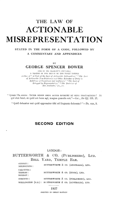handle is hein.beal/lwabmrn0001 and id is 1 raw text is: 






                 THE LAW OF


           ACTIONABLE


MISREPRESENTATION


     STATED IN THE FORM OF A CODE, FOLLOWED BY
            A COMMENTARY AND APPENDICES


                          BY
           GEORGE SPENCER BOWER
                  ONE 01  111 M AIlJETY'S COUNSE1N L;
              A -IIASlER  OF TEll, lE ('  OF1 Til: INNER TEPLE
        Ae'tfleeief  4A  Code' f the La wq f A itti e  I,   fThc Law
           qf Ameti e Ael- D cl~e e eec   Othe , Bre(eches if 1ety in
             eati, i Cenonief e a(l loflueec , Tie, LIlw of
               E Lijpel by  ltepr tentli ,    The liot iac of
                    les Judie tae,  t., if(c.


 Quam illa RUre: INTER BONOS BEeL AGIER OPORTET 1,T SINE PRAUDATIONEL! t
   qui sint boni, et quid est bone agi, magna qumstio est.-CIc., De Off. III. 17.

   Quid deboatur aut quid apponatur tibi ad linguam dolosam ? -Ps. Cxx, 3.






                SECOND EDITION









                       LONDON:


BUTTERWORTH & CO. (PUBLISHERS),
          BELL YARD, TEMPLE BAR.


SYDNEY:
MELBOURNE:
CALCUTTA:
IADRAS:
BOMBAY:


LTD.


BUTTERWORTH & CO. (AUSTRALIA), LTD.

BUTTERWORTH & CO. (INDIA), LTD.


TORONTO:          BUTTERWORTH & CO. (PUBLISHERS), LTD.
WELLINGTON (N.Z.): BUTTERWORTH & CO. (AUSTRALIA), LTD.

                  1927
             PINTEDl IN GREAT BRITAIN


