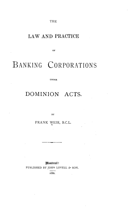 handle is hein.beal/lwadpceobnk0001 and id is 1 raw text is: 





THE


      LAW AND  PRACTICE



              OF




BANKING CORPORATIONS



             UNDER


DOMINION


ACTS.


RVy


   FRANK WEIR, B.C.L.














PUBLISHED BY JOHN LOVELL £- SON.

        1888.


