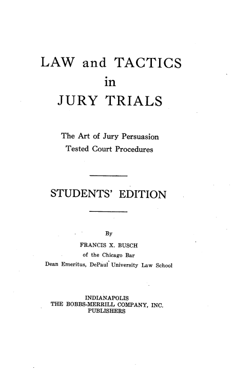 handle is hein.beal/lwadtcsi0001 and id is 1 raw text is: LAW and TACTICS
in
JURY TRIALS

The Art of Jury Persuasion
Tested Court Procedures

STUDENTS'

EDITION

By

FRANCIS X. BUSCH
of the Chicago Bar
Dean Emeritus, DePaul University Law School
INDIANAPOLIS
THE BOBBS-MERRILL COMPANY, INC.
PUBLISHERS


