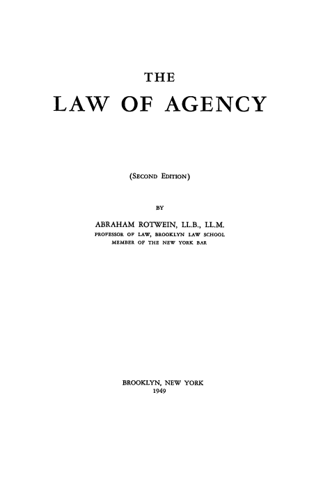 handle is hein.beal/lwagncy0001 and id is 1 raw text is: 









                 THE



LAW OF AGENCY








              (SECOND EDITION)



                   BY

        ABRAHAM ROTWEIN, LL.B., LL.M.
        PROFESSOR OF LAW, BROOKLYN LAW SCHOOL
           MEMBER OF THE NEW YORK BAR


BROOKLYN, NEW YORK
      1949


