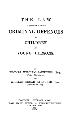 handle is hein.beal/lwappcoff0001 and id is 1 raw text is: 







       THE LAW

          AS APPLICABLE TO THE


CRIMINAL OFFENCES

               OF


         CHILDREN

               AND


     YOUNG PERSONS.






               BY

 THOMAS WILLIAM  SAUNDERS, EsQ.,
          (Police Magistrate),
              AND

 WILLIAM  EDGAR SAUNDERS, EsQ.,
           (Barrister-at-Law).






      LONDON: HORACE COX,
'LAW TIMES OFFICE, 10, WELLINGTON-STREET,
           STRAND, W.C.
              1887.


