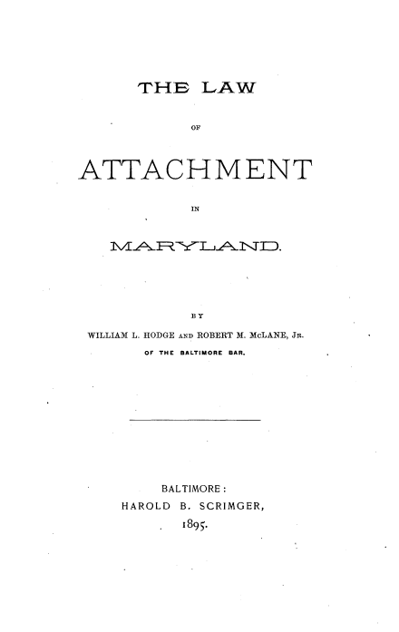 handle is hein.beal/lwatchmd0001 and id is 1 raw text is: 






      THCE LAW


            OF



ATTACHMENT


            IN


    MARYLAND.








 WILLIAM L. HODGE AND ROBERT M. McLANE, JR.
       OF THE BALTIMORE BAR.












         BALTIMORE:
     HAROLD B. SCRIMGER,
           1895.


