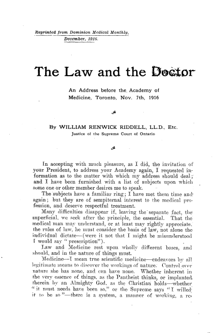 handle is hein.beal/lwatdtr0001 and id is 1 raw text is: 



Reprinted from Dominion Medical Monthly,
            December, 1916.





 The Law and the DLator

              An  Address before the. Academy of
              Medicine, Toronto, Nov.  7th, 1916




       By WILLIAM RENWICK RIDDELL, LL.D., Etc.
               Justice of the Supreme Court of Ontario




    In accepting with much pleasure, as I did, the invitation of
your President, to address your Academy again, I requested in-
formation  as to the matter with which my address should deal
and  I have been  furnished with a list of subjects upon which
some one or other member desires me to speak.
    The subjects have a familiar ring; I have met them time ands
again;  but they are of sempiternal interest to the medical pro-
fession, and deserve respectful treatment.
    Many  difficulties disappear if, leaving the'separate fact, the
superficial, we seek after the principle, the essential. That the
medical man  may understand, or at least may rightly appreciate,
the rules of law, he must consider the basis of law, not alone the
individual dictate-(were it not that I might be misunderstood
I would  say  prescription).
    Law  and  Medicine  rest upon wholly different bases, and
should, and in the nature of things must.
    Medicine-I  mean  true scientific medicine-endeavors by all
legitimate means to discover the workings of nature. Control over
nature she has none, and can have none.  Whether  inherent in
the very essence of things, as the Pantheist thinks, or implanted
therein by an Almighty  God,  as the Christian holds-whether
it must  needs have been so, or the Supreme says I  willed
it to be so -there is a system, a manner   of working, a rc


