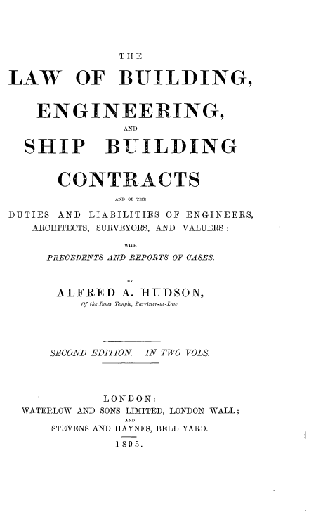 handle is hein.beal/lwbengs0001 and id is 1 raw text is: 




               T II E


LAW OF BUILDING,


    ENGINEERING,



  SHIP BUILDING


       CONTRACTS
              AN12 OF THlE

DUTIES AND LIABILITIES OF ENGINEERS,
   ARCHITECTS, SURVEYORS, AND VALUERS:

                WITH
     PRECEDENTS AND REPORTS OF CASES.

                BY
      ALFRED   A. HUDSON,
          Of the Inner Temple, Barrister-at-Law.




      SECOND EDITION IN TWO VOLS.




             LOND ON:
  WATERLOW AND SONS LIMITED, LONDON WALL;
                AN D
      STEVENS AND HAYNES, BELL YARD.

              1895.


