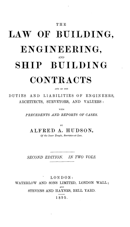handle is hein.beal/lwbengs0002 and id is 1 raw text is: 




               THE


LAW OF BUILDING,



    ENGINEERING,



  SHIP BUILDING


       CONTRACTS


DUTIES AND LIABILITIES OF ENGINEERS,
   ARCHITECTS, SURVEYORS, AND VALUERS:
               WITH
     PRECEDENTS AND REPORTS OF CASES.

                13Y
       ALFRED  A. HUDSON,
          Of the Inner Temple, Barrister-at-Law.




      SECOND EDITION IN TWO VOLS.




             LONDON:
  WATERLOW AND SONS LIMITED, LONDON WALL;
                AN)
      STEVENS AND HAYNES, BELL YARD.
               1895.


