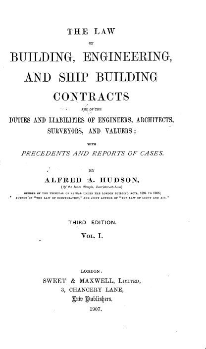 handle is hein.beal/lwbesbs0001 and id is 1 raw text is: 



                THE LAW
                      OF


BUILDING, ENGINEERING,


    AND SHIP BUILDING


            CONTRACTS
                    A:N] OF THE

DUTIES AND LIABILITIES OF ENGINEERS, ARCHITECTS,

           SURVEYORS, AND VALUERS;

                     WITH
   PRECEDENTS AND REPORTS OF CASES.


                      BY

          ALFRED A. HUDSON,
              (Of the Inner Temple, Barrister-at-Law)
    MEMBER OF THE TRIBUNAL OF APPEAL UNDER THE LONDON BUILDING ACTS, 1891 TO 1905;
  AUTHOR OF THE LAW OF COMPENSATION, AND JOINT AUTHOR OF THE LAW OF LIGHT AND AIR.



                THIRD  EDITION.

                    VOL. 1.





                    LONDON:
         SWEET   & MAXWELL,   LIMITED,
              3, CHANCERY LANE,


                      1907.



