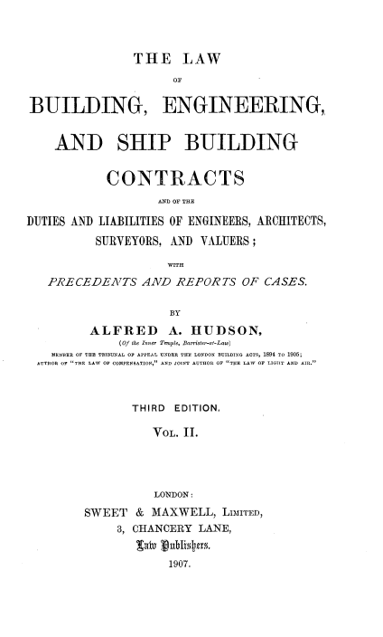 handle is hein.beal/lwbesbs0002 and id is 1 raw text is: 



                THE LAW
                      OF

BUILDING, ENGINEERING,


    AND SHIP BUILDING


            CONTRACTS


DUTIES AND LIABILITIES OF ENGINEERS, ARCHITECTS,
          SURVEYORS, AND  VALUERS;


   PRECEDENTS AND REPORTS OF CASES.

                     BY
         ALFRED A. HUDSON,
              (Of the Inner Temple, Barrister-at-Law)
    MEMBER OF THE TRIBUNAL OF APPEAL UNDER THE LONDON BUILDING ACTS, 1894 To 1905;
  AUTHOR OF THE LAW OF COMPENSATION, AND JOINT AUTHOR OF THE LAW OF LIGHIT AND AIR.



                THIRD EDITION,

                   VOL. 11.




                   LONDON:
         SWEET  &  MAXWELL,  LIMITED,
             3, CHANCERY  LANE,


                     1907.


