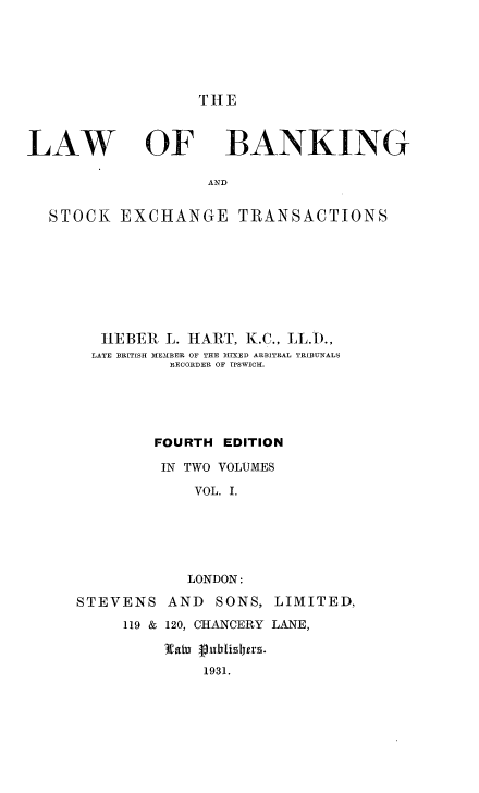 handle is hein.beal/lwbkextc0001 and id is 1 raw text is: 





THE


LAW


OF


BANKING


AND


STOCK   EXCHANGE TRANSACTIONS








      HEBER  L. HART, K.C., LL.D.,
      LATE BRITISH MEMBER OF THE MIXED ARBITRAL TRIBUNALS
             RECORDER OF TPSWICH.





           FOURTH  EDITION

           IN  TWO VOLUMES
                VOL. I.





                LONDON:

   STEVENS   AND  SONS,  LIMITED.,
        119 & 120, CHANCERY LANE,

             3Watu (ublishers.
                 1931.


