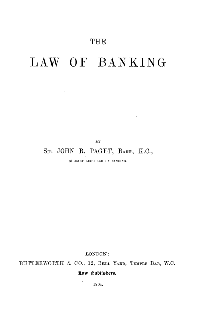 handle is hein.beal/lwbkng0001 and id is 1 raw text is: 






THE


   LAW OF BANKING













                     BY

       SIR JOHN R. PAGET,  BART., K.C.,
              GrLBART LECTURER ON BANKING.
















                  LONDON:

BUTTERWORTH  & CO., 12, BELL YARD, TEMPLE BAR, W.C.
                1law jpublisbers.

                    1904.


