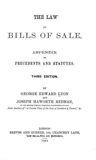 handle is hein.beal/lwbssl0001 and id is 1 raw text is: 




             THE LAW


                  OF


BILLS OF SALE,


            ARPENDIX


    PRECEDENTS AND STATUTES.



            THIRD EDITION.



                  BY

       GEORGE -EDWARD LYON
                 AXD
     JOSEPH HAWORTH REDMAN,
     OF THE MIDDLE TEMPLE  ESQUIRES, BARRISTERS-AT-LAW,
Joint Aulhors of A Concise View of the Law of Landlord   Tenant, 4-c.






                LONDON:
 REEVES AND TU-RNER, 100, CHANCERY LANE,
         MLaw~ ;cim188irs ant Vubis!1rs.
                 1881


