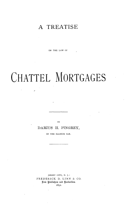 handle is hein.beal/lwchatmor0001 and id is 1 raw text is: 









           A TREATISE







               ON THE LAW OF











CHATTEL MORTGAGES















                   BY

           DARIUS H. PINGREY,


    OF THE ILLINOIS BAR.















    JERSEY CITY, N. J.:
FREDERICK D. LINN & CO.
  &rab Vublbers ainb gookSirlo.
        1891.


