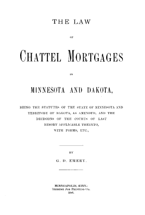 handle is hein.beal/lwchtmnd0001 and id is 1 raw text is: THE LAW
OF
CHATTEL MORTGAGES
IN
MINNESOTA AND DAKOTA,
BEING THE STATUTES OF THE STATE F1, MINNESOTA AND
TERRITORIY OF DAKOTA, AS AMENDED, AND THE
DECISIONS OF THE COURTS OF LAST
HESORT APPLICA3LE THl ETO,
WITH FORMS, ETC.,
BY
G. ) EMERY.

MINNEAPOLIS, MIINN.:
TIRIBUNE JOB PRINTING CO.
1869.


