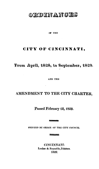 handle is hein.beal/lwcinc0003 and id is 1 raw text is: OW THE

CITY OF CINCINNATI,
Fr~om AiI, SI I, to Se-ptembcr, lSSZc9.
AND THE
AMENDMENT TO THE CITY CHARTER,

Passed February 12, I829.
PRINTED BY ORDER OF THE CITY COUNCIL,
CINCINNATI:
Looker & Reynolds, Printers.
1829.


