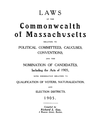 handle is hein.beal/lwcma0001 and id is 1 raw text is: 


            LAWS
               011 THE


   Commonwealth


of Massachvsetts

              RELATING TO

  POLITICAL COMMITTEES, CAUCUSES,

           CONVENTIONS,

               AND THE

    NOMINATION OF CANDIDATES,
        Including the Acts of 1905,

        WITH INFORMATION RELATING TO

 QUALIFICATION OF VOTERS, NATURALIZATION,
                AND
          ELECTION DISTRICTS.

              1905.


              Compiled by
              Richard L. Gay,
            4 Beacon Street, Boston.


